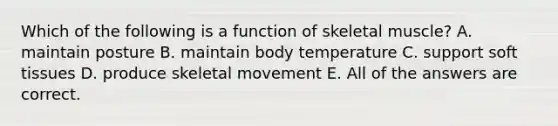 Which of the following is a function of skeletal muscle? A. maintain posture B. maintain body temperature C. support soft tissues D. produce skeletal movement E. All of the answers are correct.