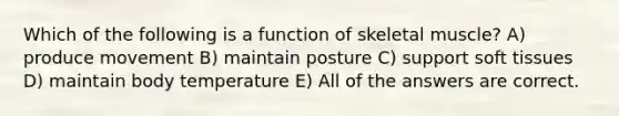 Which of the following is a function of skeletal muscle? A) produce movement B) maintain posture C) support soft tissues D) maintain body temperature E) All of the answers are correct.