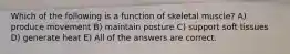 Which of the following is a function of skeletal muscle? A) produce movement B) maintain posture C) support soft tissues D) generate heat E) All of the answers are correct.