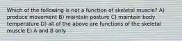 Which of the following is not a function of skeletal muscle? A) produce movement B) maintain posture C) maintain body temperature D) all of the above are functions of the skeletal muscle E) A and B only