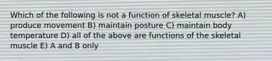 Which of the following is not a function of skeletal muscle? A) produce movement B) maintain posture C) maintain body temperature D) all of the above are functions of the skeletal muscle E) A and B only