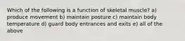 Which of the following is a function of skeletal muscle? a) produce movement b) maintain posture c) maintain body temperature d) guard body entrances and exits e) all of the above