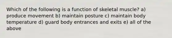 Which of the following is a function of skeletal muscle? a) produce movement b) maintain posture c) maintain body temperature d) guard body entrances and exits e) all of the above