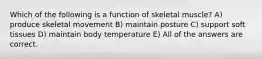 Which of the following is a function of skeletal muscle? A) produce skeletal movement B) maintain posture C) support soft tissues D) maintain body temperature E) All of the answers are correct.