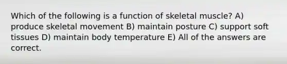 Which of the following is a function of skeletal muscle? A) produce skeletal movement B) maintain posture C) support soft tissues D) maintain body temperature E) All of the answers are correct.