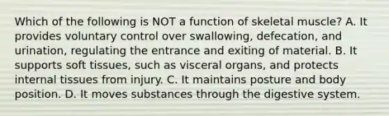 Which of the following is NOT a function of skeletal muscle? A. It provides voluntary control over swallowing, defecation, and urination, regulating the entrance and exiting of material. B. It supports soft tissues, such as visceral organs, and protects internal tissues from injury. C. It maintains posture and body position. D. It moves substances through the digestive system.