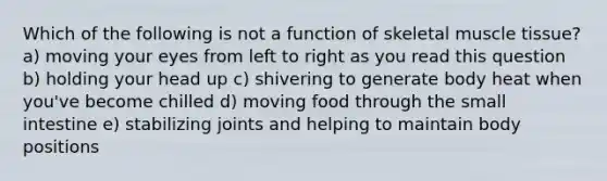 Which of the following is not a function of skeletal muscle tissue? a) moving your eyes from left to right as you read this question b) holding your head up c) shivering to generate body heat when you've become chilled d) moving food through the small intestine e) stabilizing joints and helping to maintain body positions