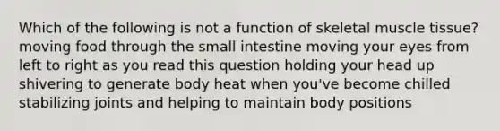 Which of the following is not a function of skeletal muscle tissue? moving food through the small intestine moving your eyes from left to right as you read this question holding your head up shivering to generate body heat when you've become chilled stabilizing joints and helping to maintain body positions