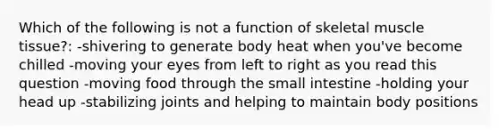 Which of the following is not a function of skeletal muscle tissue?: -shivering to generate body heat when you've become chilled -moving your eyes from left to right as you read this question -moving food through the small intestine -holding your head up -stabilizing joints and helping to maintain body positions