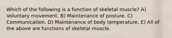 Which of the following is a function of skeletal muscle? A) Voluntary movement. B) Maintenance of posture. C) Communication. D) Maintenance of body temperature. E) All of the above are functions of skeletal muscle.