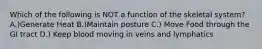 Which of the following is NOT a function of the skeletal system? A.)Generate Heat B.)Maintain posture C.) Move Food through the GI tract D.) Keep blood moving in veins and lymphatics