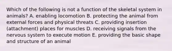 Which of the following is not a function of the skeletal system in animals? A. enabling locomotion B. protecting the animal from external forces and physical threats C. providing insertion (attachment) places for muscles D. receiving signals from the <a href='https://www.questionai.com/knowledge/kThdVqrsqy-nervous-system' class='anchor-knowledge'>nervous system</a> to execute motion E. providing the basic shape and structure of an animal