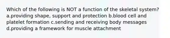 Which of the following is NOT a function of the skeletal system? a.providing shape, support and protection b.blood cell and platelet formation c.sending and receiving body messages d.providing a framework for muscle attachment