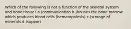 Which of the following is not a function of the skeletal system and bone tissue? a.)communication b.)houses the bone marrow which produces blood cells (hematopoiesis) c.)storage of minerals d.)support