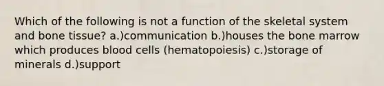 Which of the following is not a function of the skeletal system and bone tissue? a.)communication b.)houses the bone marrow which produces blood cells (hematopoiesis) c.)storage of minerals d.)support