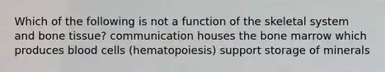 Which of the following is not a function of the skeletal system and bone tissue? communication houses the bone marrow which produces blood cells (hematopoiesis) support storage of minerals