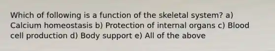 Which of following is a function of the skeletal system? a) Calcium homeostasis b) Protection of internal organs c) Blood cell production d) Body support e) All of the above