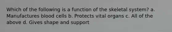 Which of the following is a function of the skeletal system? a. Manufactures blood cells b. Protects vital organs c. All of the above d. Gives shape and support