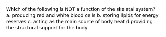 Which of the following is NOT a function of the skeletal system? a. producing red and white blood cells b. storing lipids for energy reserves c. acting as the main source of body heat d.providing the structural support for the body