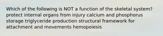 Which of the following is NOT a function of the skeletal system? protect internal organs from injury calcium and phosphorus storage triglyceride production structural framework for attachment and movements hemopoiesis