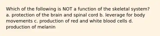 Which of the following is NOT a function of the skeletal system? a. protection of the brain and spinal cord b. leverage for body movements c. production of red and white blood cells d. production of melanin