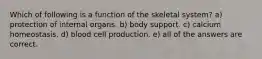 Which of following is a function of the skeletal system? a) protection of internal organs. b) body support. c) calcium homeostasis. d) blood cell production. e) all of the answers are correct.