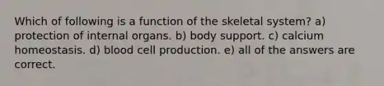 Which of following is a function of the skeletal system? a) protection of internal organs. b) body support. c) calcium homeostasis. d) blood cell production. e) all of the answers are correct.