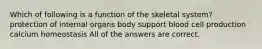 Which of following is a function of the skeletal system? protection of internal organs body support blood cell production calcium homeostasis All of the answers are correct.