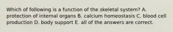 Which of following is a function of the skeletal system? A. protection of internal organs B. calcium homeostasis C. blood cell production D. body support E. all of the answers are correct.