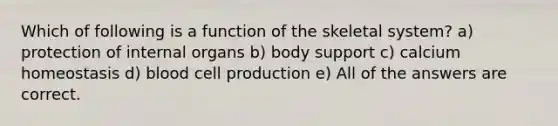 Which of following is a function of the skeletal system? a) protection of internal organs b) body support c) calcium homeostasis d) blood cell production e) All of the answers are correct.