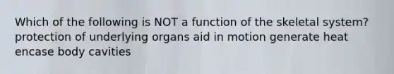 Which of the following is NOT a function of the skeletal system? protection of underlying organs aid in motion generate heat encase body cavities