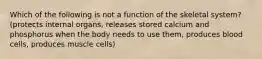 Which of the following is not a function of the skeletal system? (protects internal organs, releases stored calcium and phosphorus when the body needs to use them, produces blood cells, produces muscle cells)