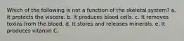 Which of the following is not a function of the skeletal system? a. It protects the viscera. b. It produces blood cells. c. It removes toxins from the blood. d. It stores and releases minerals. e. It produces vitamin C.
