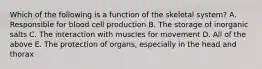 Which of the following is a function of the skeletal system? A. Responsible for blood cell production B. The storage of inorganic salts C. The interaction with muscles for movement D. All of the above E. The protection of organs, especially in the head and thorax