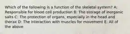 Which of the following is a function of the skeletal system? A: Responsible for blood cell production B: The storage of inorganic salts C: The protection of organs, especially in the head and thorax D: The interaction with muscles for movement E: All of the above