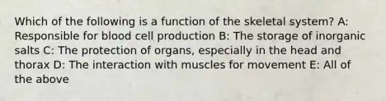 Which of the following is a function of the skeletal system? A: Responsible for blood cell production B: The storage of inorganic salts C: The protection of organs, especially in the head and thorax D: The interaction with muscles for movement E: All of the above