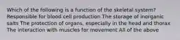 Which of the following is a function of the skeletal system? Responsible for blood cell production The storage of inorganic salts The protection of organs, especially in the head and thorax The interaction with muscles for movement All of the above