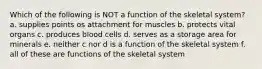 Which of the following is NOT a function of the skeletal system? a. supplies points os attachment for muscles b. protects vital organs c. produces blood cells d. serves as a storage area for minerals e. neither c nor d is a function of the skeletal system f. all of these are functions of the skeletal system