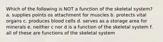 Which of the following is NOT a function of the skeletal system? a. supplies points os attachment for muscles b. protects vital organs c. produces blood cells d. serves as a storage area for minerals e. neither c nor d is a function of the skeletal system f. all of these are functions of the skeletal system