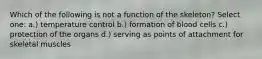Which of the following is not a function of the skeleton? Select one: a.) temperature control b.) formation of blood cells c.) protection of the organs d.) serving as points of attachment for skeletal muscles