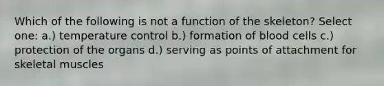 Which of the following is not a function of the skeleton? Select one: a.) temperature control b.) formation of blood cells c.) protection of the organs d.) serving as points of attachment for skeletal muscles