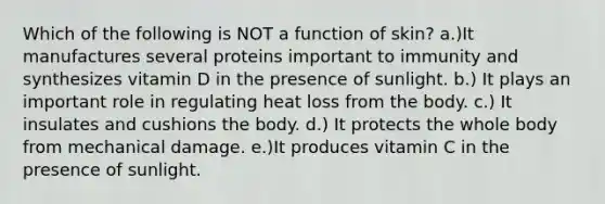 Which of the following is NOT a function of skin? a.)It manufactures several proteins important to immunity and synthesizes vitamin D in the presence of sunlight. b.) It plays an important role in regulating heat loss from the body. c.) It insulates and cushions the body. d.) It protects the whole body from mechanical damage. e.)It produces vitamin C in the presence of sunlight.