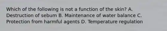 Which of the following is not a function of the skin? A. Destruction of sebum B. Maintenance of water balance C. Protection from harmful agents D. Temperature regulation