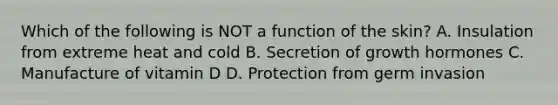 Which of the following is NOT a function of the skin? A. Insulation from extreme heat and cold B. Secretion of growth hormones C. Manufacture of vitamin D D. Protection from germ invasion