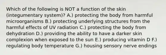 Which of the following is NOT a function of the skin (integumentary system)? A.) protecting the body from harmful microorganisms B.) protecting underlying structures from the harmful effects of UV radiation C.) protecting the body from dehydration D.) providing the ability to have a darker skin complexion when exposed to the sun E.) producing vitamin D F.) regulating body temperature G.) housing sensory nerve endings