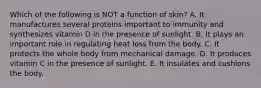 Which of the following is NOT a function of skin? A. It manufactures several proteins important to immunity and synthesizes vitamin D in the presence of sunlight. B. It plays an important role in regulating heat loss from the body. C. It protects the whole body from mechanical damage. D. It produces vitamin C in the presence of sunlight. E. It insulates and cushions the body.