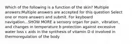 Which of the following is a function of the skin? Multiple answers:Multiple answers are accepted for this question Select one or more answers and submit. For keyboard navigation...SHOW MORE a sensory organ for pain¸ vibration¸ and changes in temperature b protection against excessive water loss c aids in the synthesis of vitamin D d involved in thermoregulation of the body