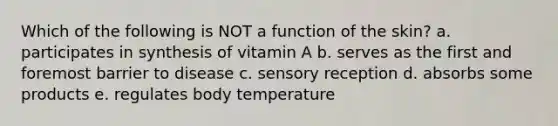 Which of the following is NOT a function of the skin? a. participates in synthesis of vitamin A b. serves as the first and foremost barrier to disease c. sensory reception d. absorbs some products e. regulates body temperature