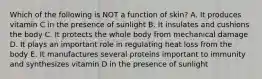 Which of the following is NOT a function of skin? A. It produces vitamin C in the presence of sunlight B. It insulates and cushions the body C. It protects the whole body from mechanical damage D. It plays an important role in regulating heat loss from the body E. It manufactures several proteins important to immunity and synthesizes vitamin D in the presence of sunlight