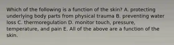 Which of the following is a function of the skin? A. protecting underlying body parts from physical trauma B. preventing water loss C. thermoregulation D. monitor touch, pressure, temperature, and pain E. All of the above are a function of the skin.